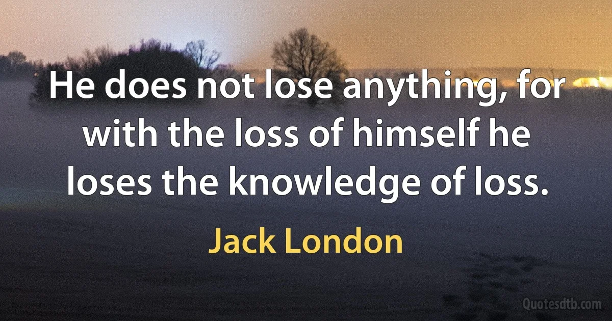 He does not lose anything, for with the loss of himself he loses the knowledge of loss. (Jack London)