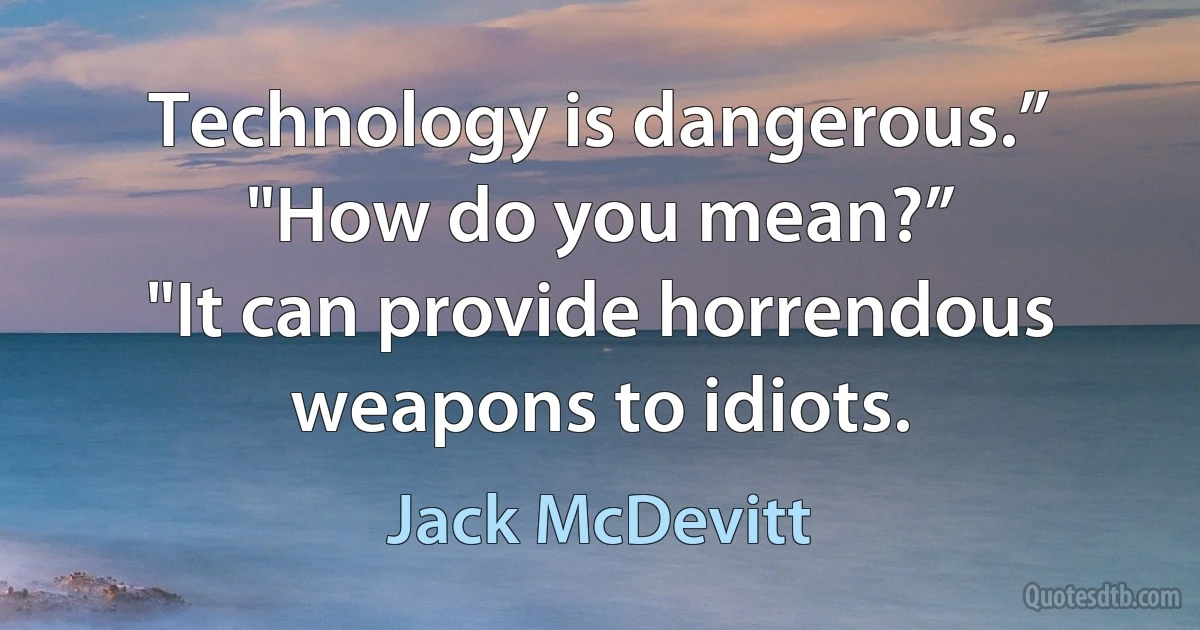 Technology is dangerous.”
"How do you mean?”
"It can provide horrendous weapons to idiots. (Jack McDevitt)