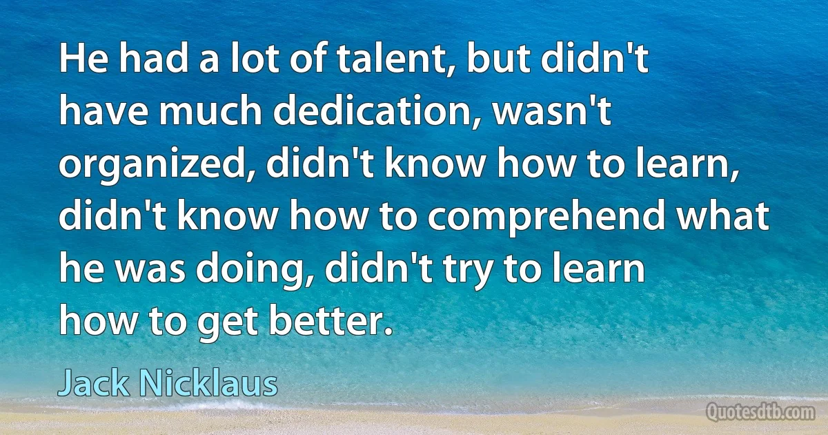 He had a lot of talent, but didn't have much dedication, wasn't organized, didn't know how to learn, didn't know how to comprehend what he was doing, didn't try to learn how to get better. (Jack Nicklaus)