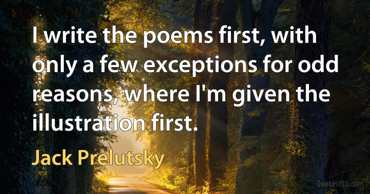 I write the poems first, with only a few exceptions for odd reasons, where I'm given the illustration first. (Jack Prelutsky)