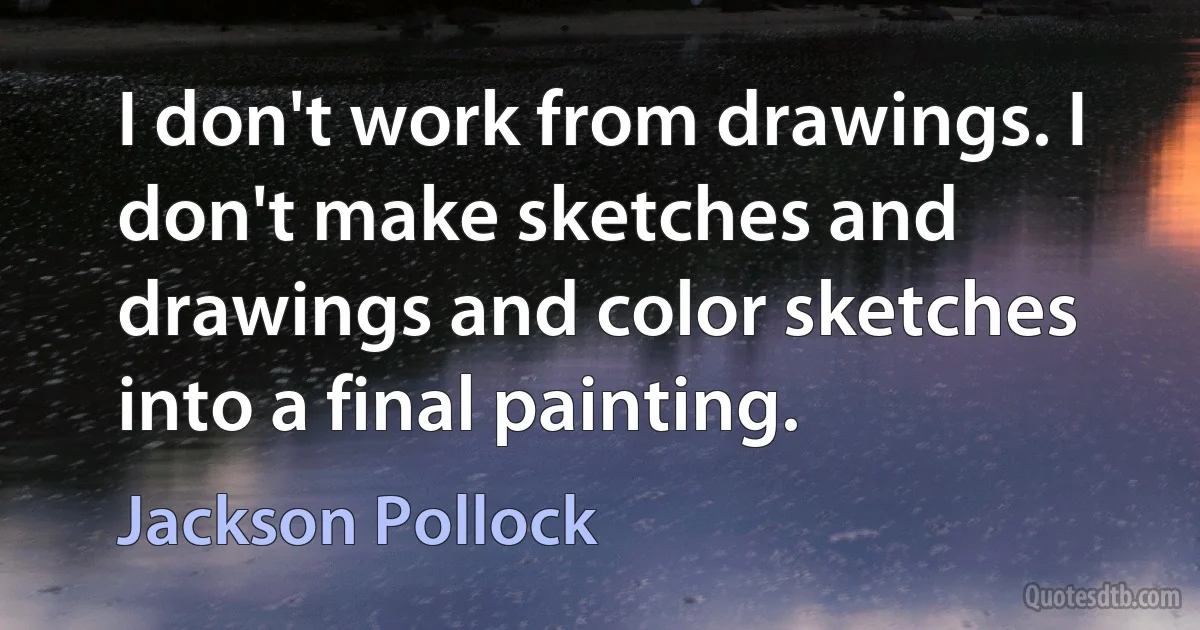 I don't work from drawings. I don't make sketches and drawings and color sketches into a final painting. (Jackson Pollock)