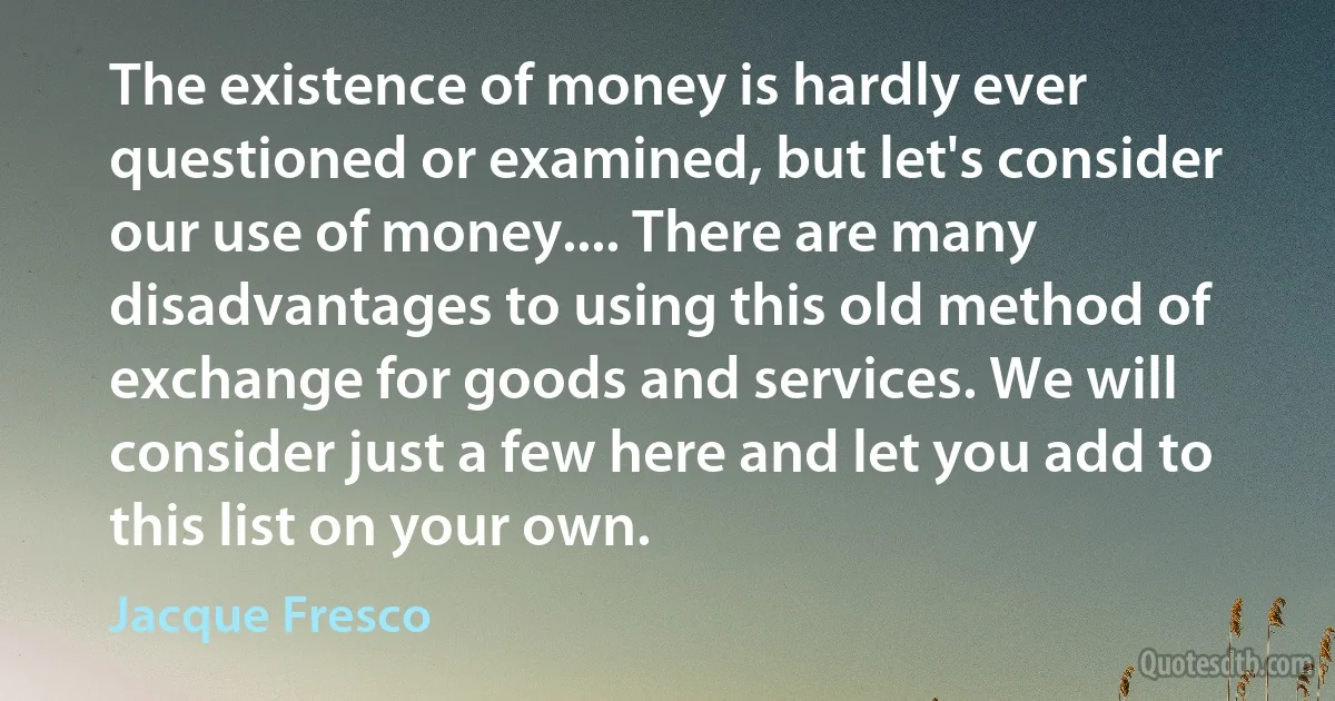 The existence of money is hardly ever questioned or examined, but let's consider our use of money.... There are many disadvantages to using this old method of exchange for goods and services. We will consider just a few here and let you add to this list on your own. (Jacque Fresco)