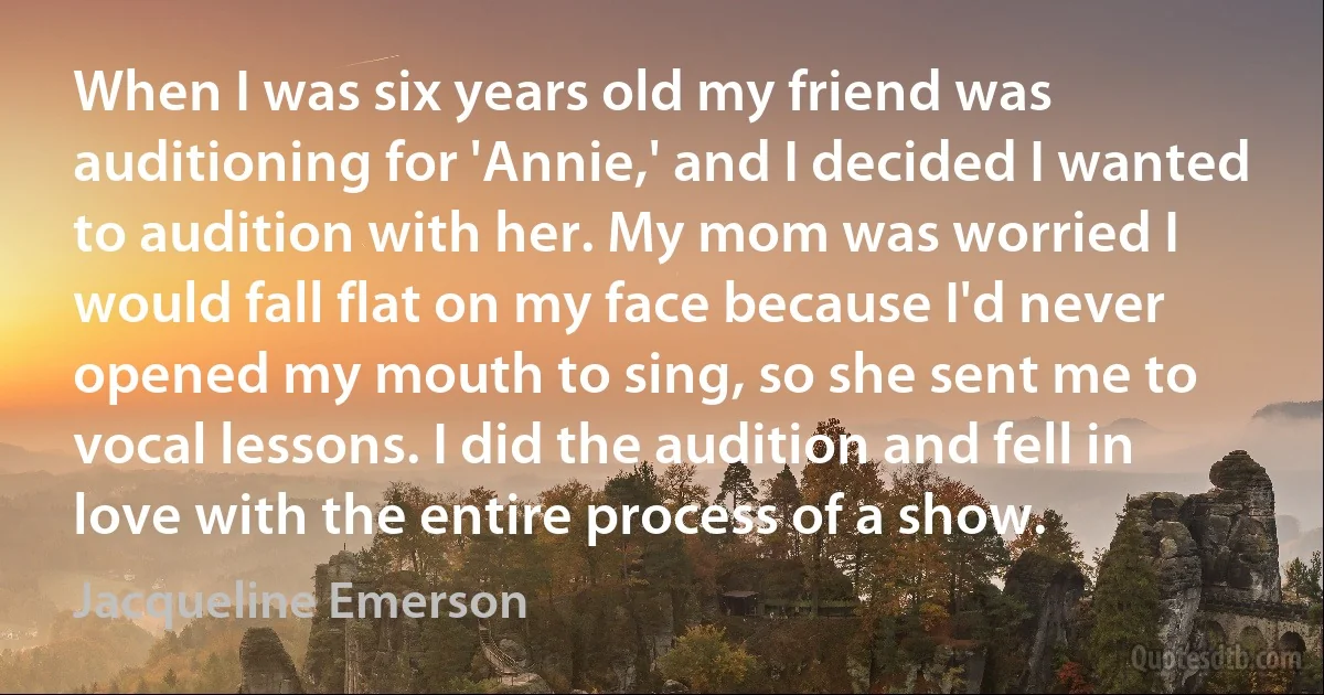 When I was six years old my friend was auditioning for 'Annie,' and I decided I wanted to audition with her. My mom was worried I would fall flat on my face because I'd never opened my mouth to sing, so she sent me to vocal lessons. I did the audition and fell in love with the entire process of a show. (Jacqueline Emerson)