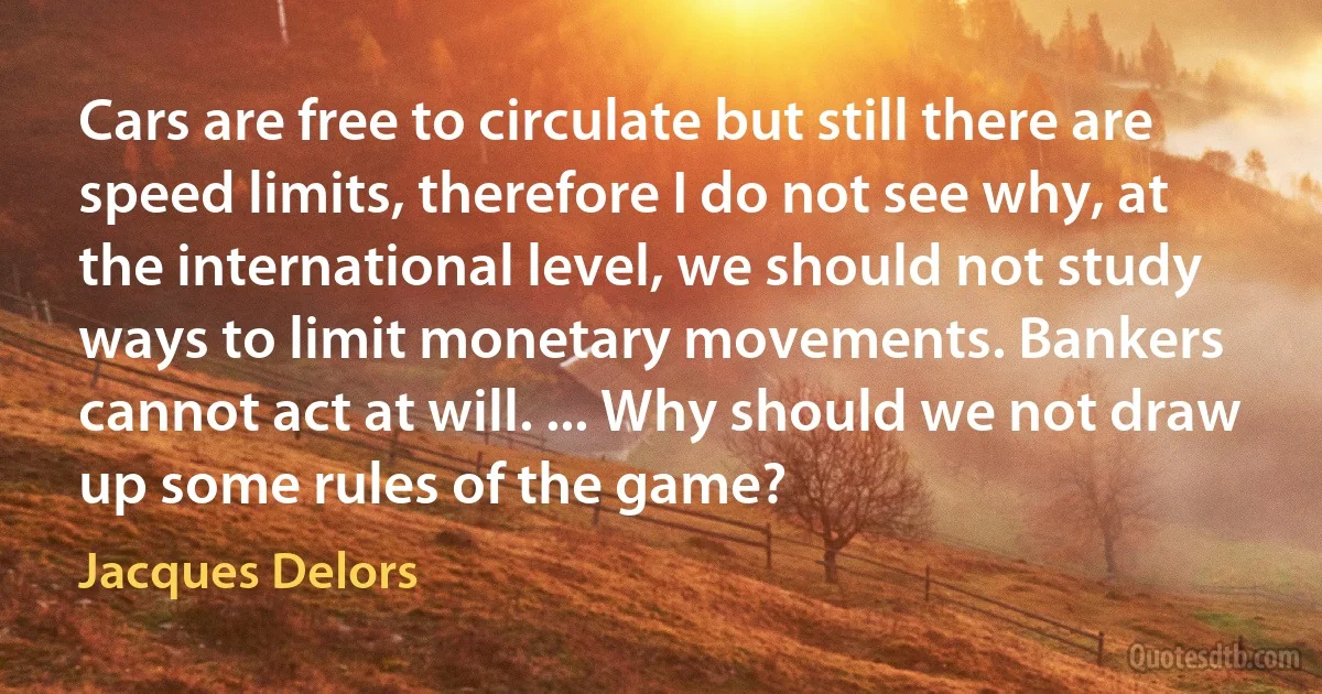 Cars are free to circulate but still there are speed limits, therefore I do not see why, at the international level, we should not study ways to limit monetary movements. Bankers cannot act at will. ... Why should we not draw up some rules of the game? (Jacques Delors)