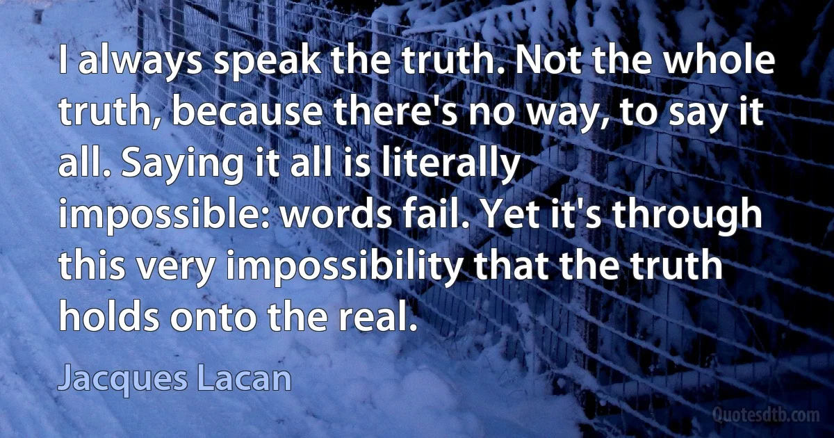 I always speak the truth. Not the whole truth, because there's no way, to say it all. Saying it all is literally impossible: words fail. Yet it's through this very impossibility that the truth holds onto the real. (Jacques Lacan)