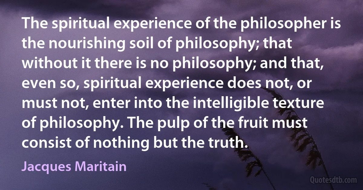 The spiritual experience of the philosopher is the nourishing soil of philosophy; that without it there is no philosophy; and that, even so, spiritual experience does not, or must not, enter into the intelligible texture of philosophy. The pulp of the fruit must consist of nothing but the truth. (Jacques Maritain)