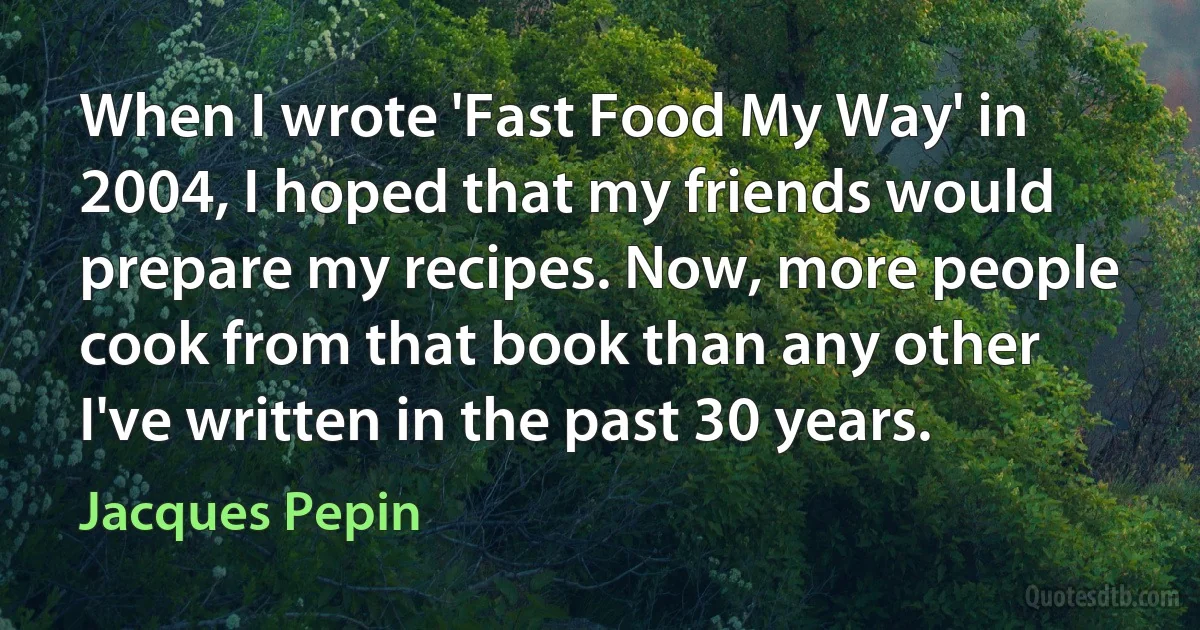 When I wrote 'Fast Food My Way' in 2004, I hoped that my friends would prepare my recipes. Now, more people cook from that book than any other I've written in the past 30 years. (Jacques Pepin)