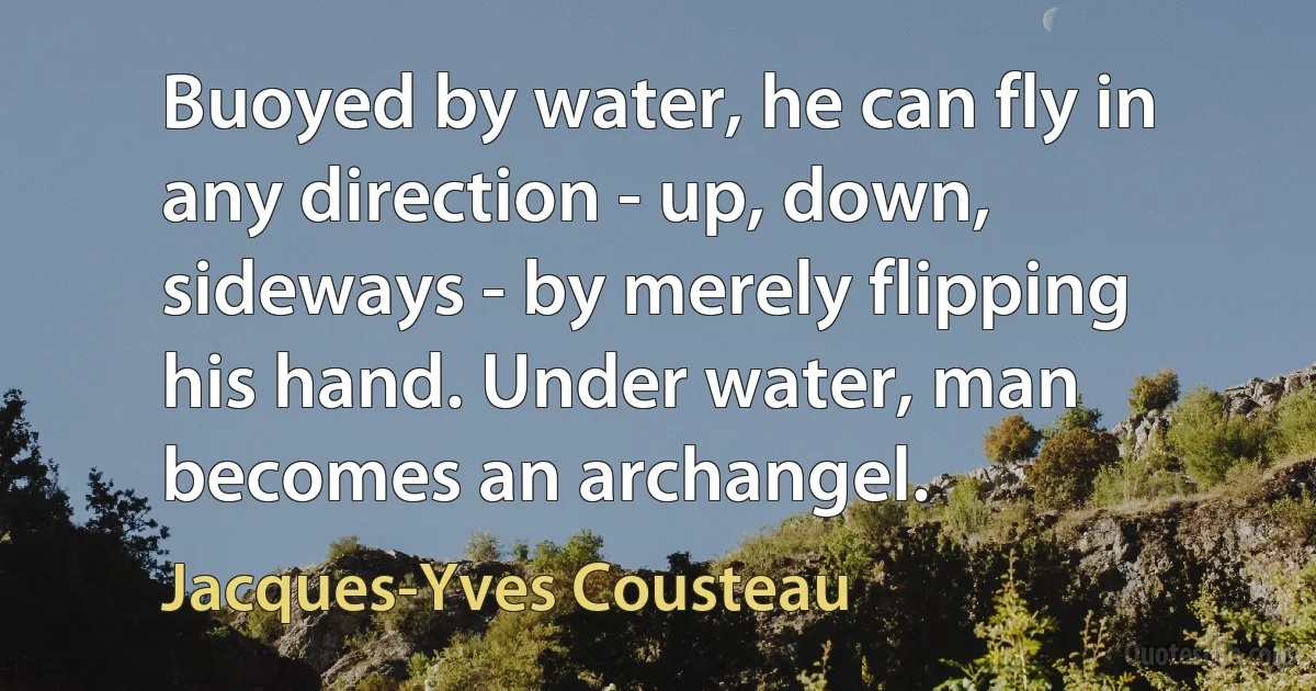 Buoyed by water, he can fly in any direction - up, down, sideways - by merely flipping his hand. Under water, man becomes an archangel. (Jacques-Yves Cousteau)