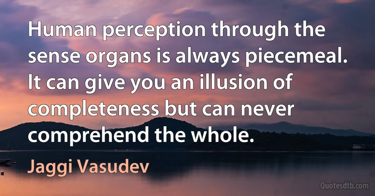 Human perception through the sense organs is always piecemeal. It can give you an illusion of completeness but can never comprehend the whole. (Jaggi Vasudev)