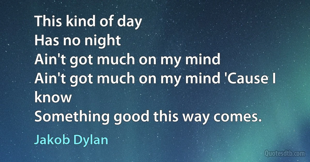 This kind of day
Has no night
Ain't got much on my mind
Ain't got much on my mind 'Cause I know
Something good this way comes. (Jakob Dylan)