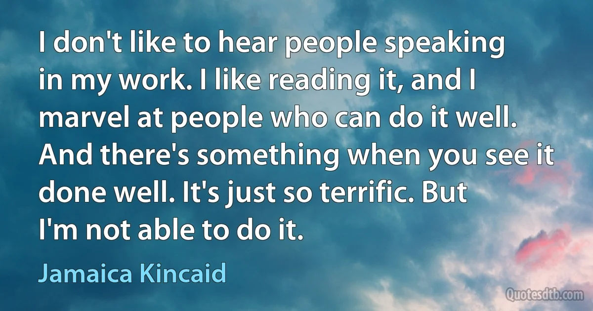 I don't like to hear people speaking in my work. I like reading it, and I marvel at people who can do it well. And there's something when you see it done well. It's just so terrific. But I'm not able to do it. (Jamaica Kincaid)