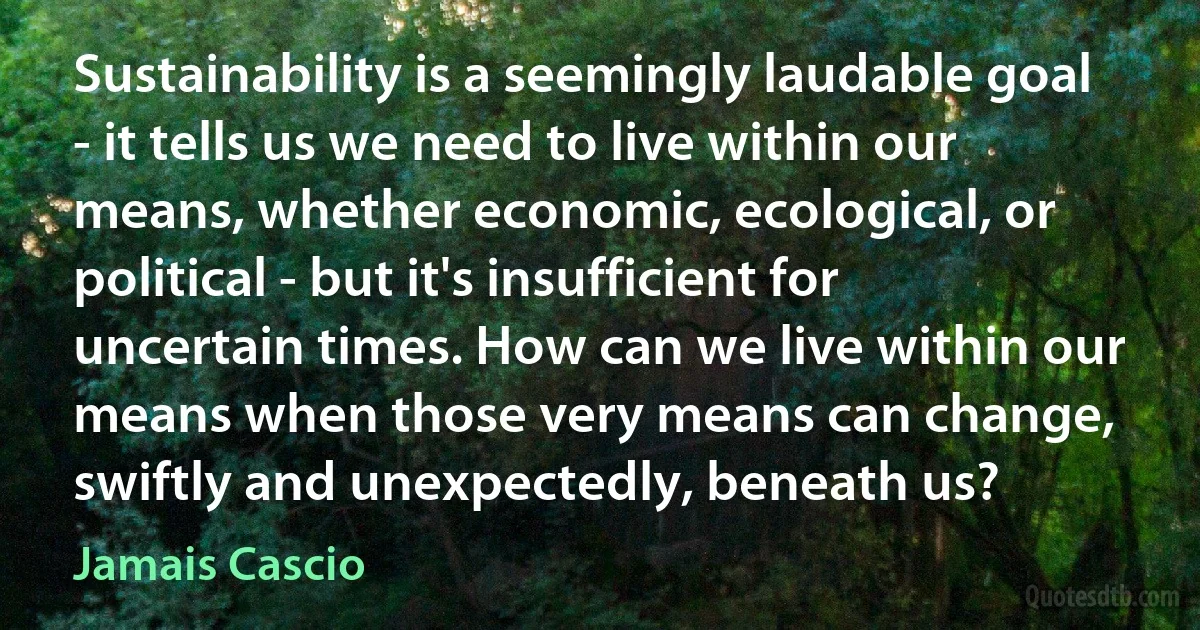 Sustainability is a seemingly laudable goal - it tells us we need to live within our means, whether economic, ecological, or political - but it's insufficient for uncertain times. How can we live within our means when those very means can change, swiftly and unexpectedly, beneath us? (Jamais Cascio)