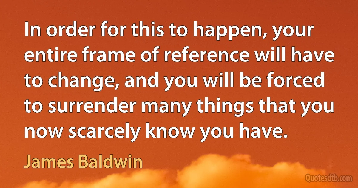 In order for this to happen, your entire frame of reference will have to change, and you will be forced to surrender many things that you now scarcely know you have. (James Baldwin)