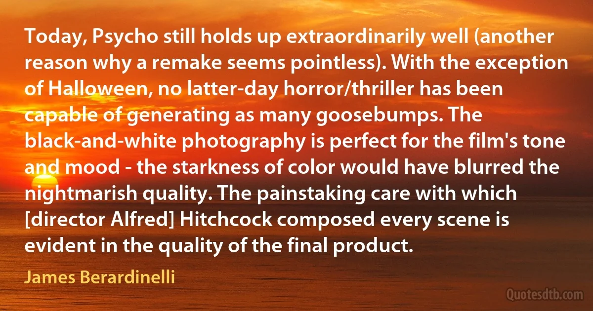 Today, Psycho still holds up extraordinarily well (another reason why a remake seems pointless). With the exception of Halloween, no latter-day horror/thriller has been capable of generating as many goosebumps. The black-and-white photography is perfect for the film's tone and mood - the starkness of color would have blurred the nightmarish quality. The painstaking care with which [director Alfred] Hitchcock composed every scene is evident in the quality of the final product. (James Berardinelli)