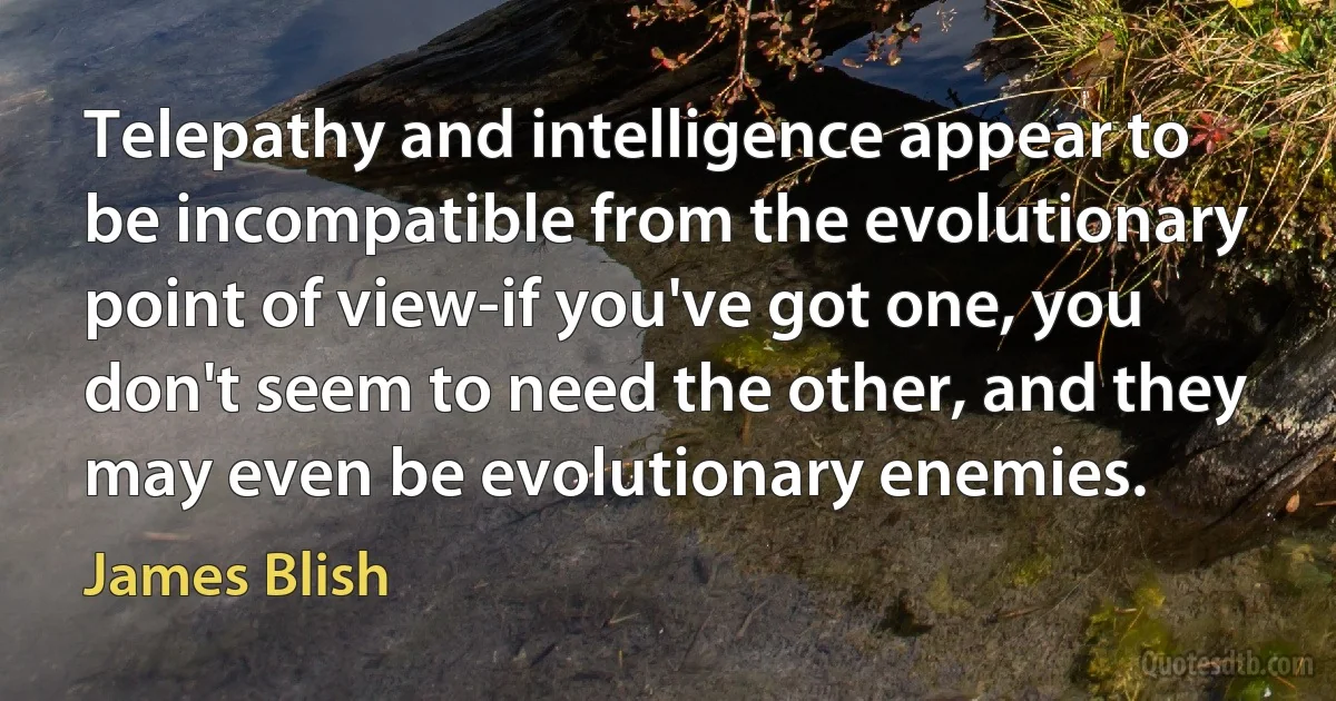 Telepathy and intelligence appear to be incompatible from the evolutionary point of view-if you've got one, you don't seem to need the other, and they may even be evolutionary enemies. (James Blish)