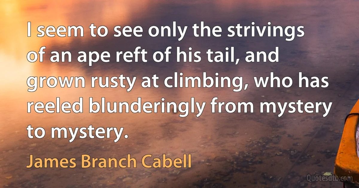 I seem to see only the strivings of an ape reft of his tail, and grown rusty at climbing, who has reeled blunderingly from mystery to mystery. (James Branch Cabell)