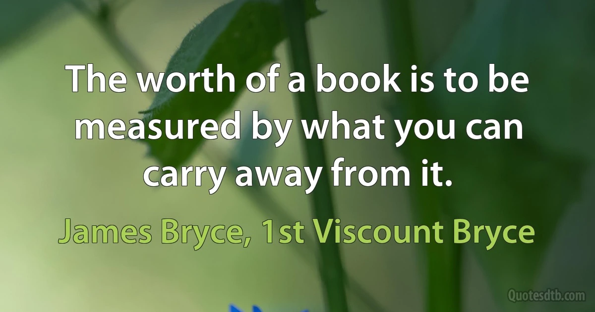 The worth of a book is to be measured by what you can carry away from it. (James Bryce, 1st Viscount Bryce)