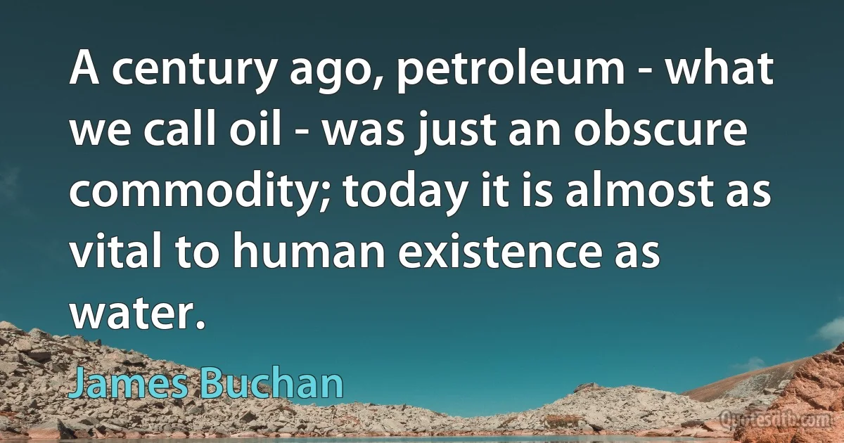 A century ago, petroleum - what we call oil - was just an obscure commodity; today it is almost as vital to human existence as water. (James Buchan)