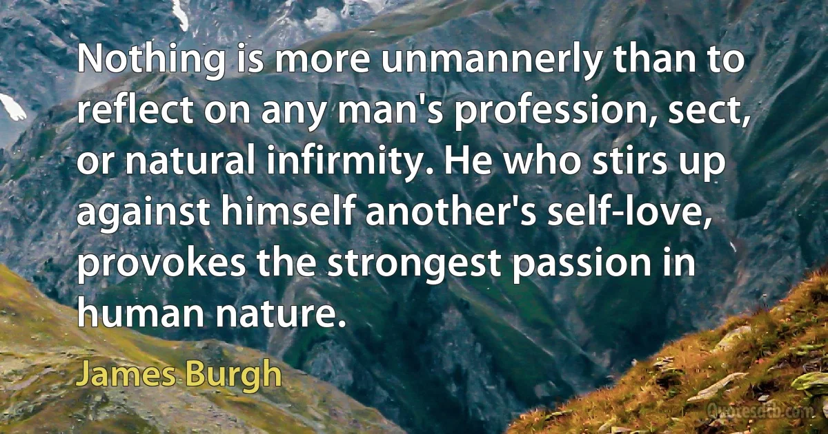 Nothing is more unmannerly than to reflect on any man's profession, sect, or natural infirmity. He who stirs up against himself another's self-love, provokes the strongest passion in human nature. (James Burgh)