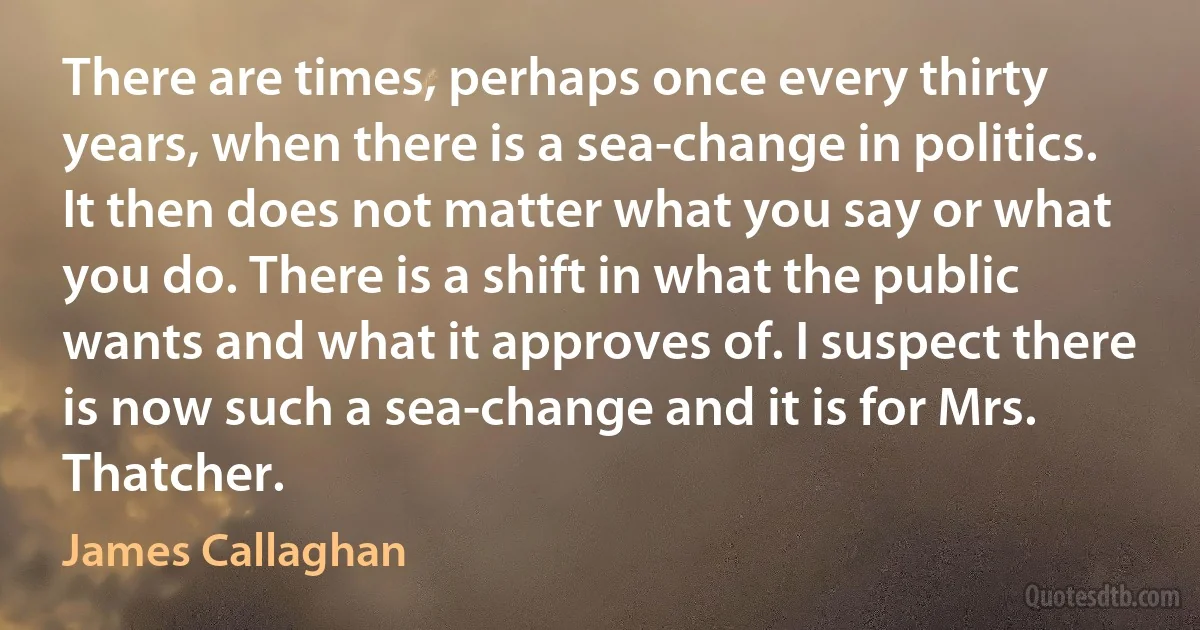 There are times, perhaps once every thirty years, when there is a sea-change in politics. It then does not matter what you say or what you do. There is a shift in what the public wants and what it approves of. I suspect there is now such a sea-change and it is for Mrs. Thatcher. (James Callaghan)