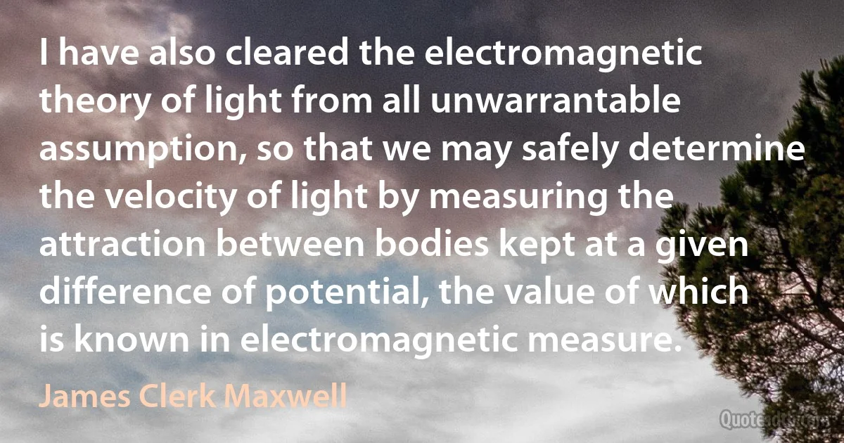 I have also cleared the electromagnetic theory of light from all unwarrantable assumption, so that we may safely determine the velocity of light by measuring the attraction between bodies kept at a given difference of potential, the value of which is known in electromagnetic measure. (James Clerk Maxwell)