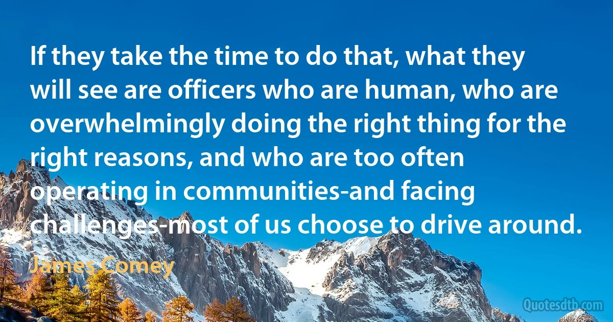 If they take the time to do that, what they will see are officers who are human, who are overwhelmingly doing the right thing for the right reasons, and who are too often operating in communities-and facing challenges-most of us choose to drive around. (James Comey)