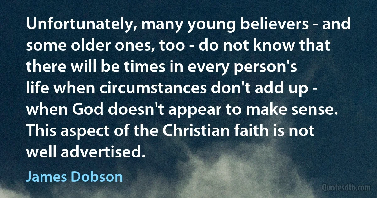 Unfortunately, many young believers - and some older ones, too - do not know that there will be times in every person's life when circumstances don't add up - when God doesn't appear to make sense. This aspect of the Christian faith is not well advertised. (James Dobson)