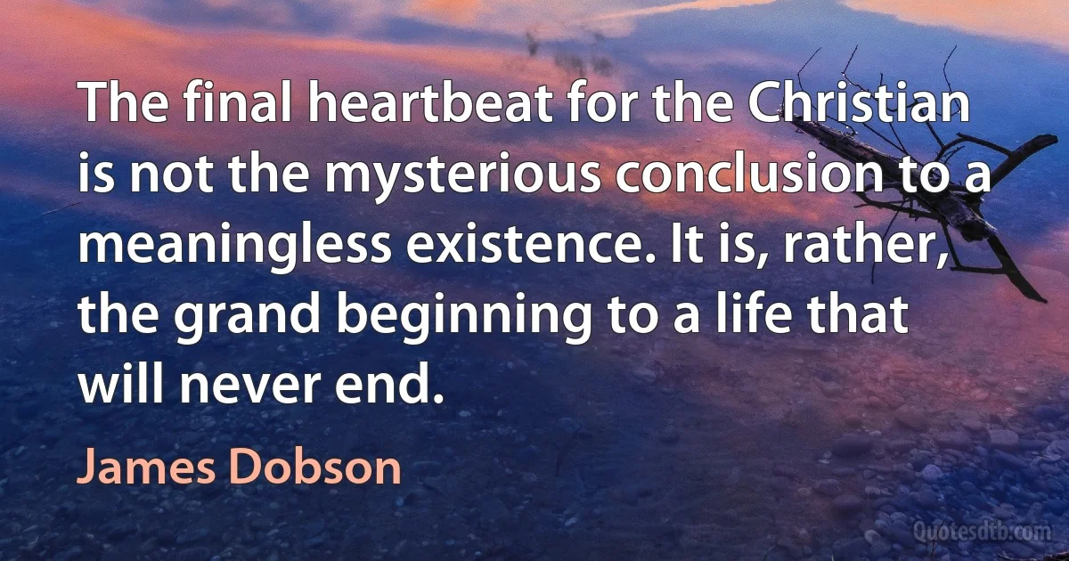 The final heartbeat for the Christian is not the mysterious conclusion to a meaningless existence. It is, rather, the grand beginning to a life that will never end. (James Dobson)