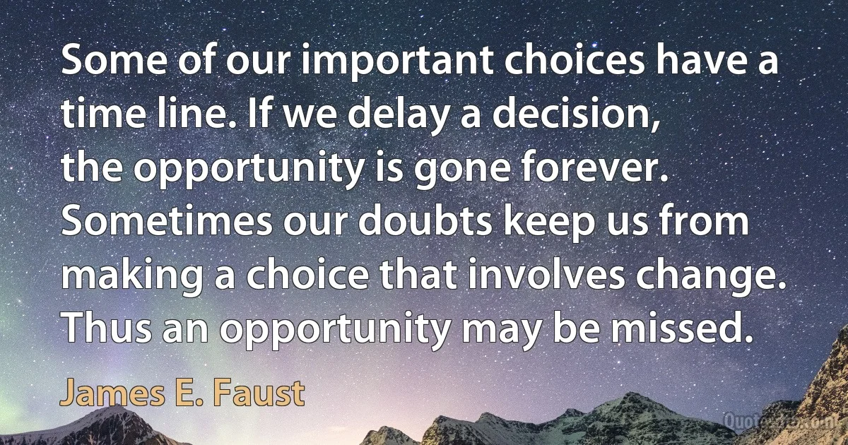 Some of our important choices have a time line. If we delay a decision, the opportunity is gone forever. Sometimes our doubts keep us from making a choice that involves change. Thus an opportunity may be missed. (James E. Faust)