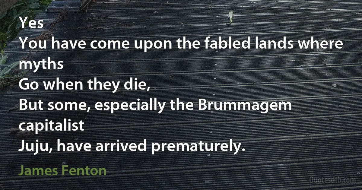 Yes
You have come upon the fabled lands where myths
Go when they die,
But some, especially the Brummagem capitalist
Juju, have arrived prematurely. (James Fenton)