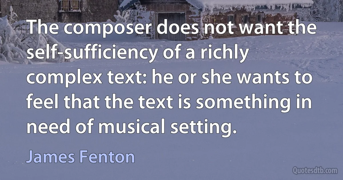 The composer does not want the self-sufficiency of a richly complex text: he or she wants to feel that the text is something in need of musical setting. (James Fenton)