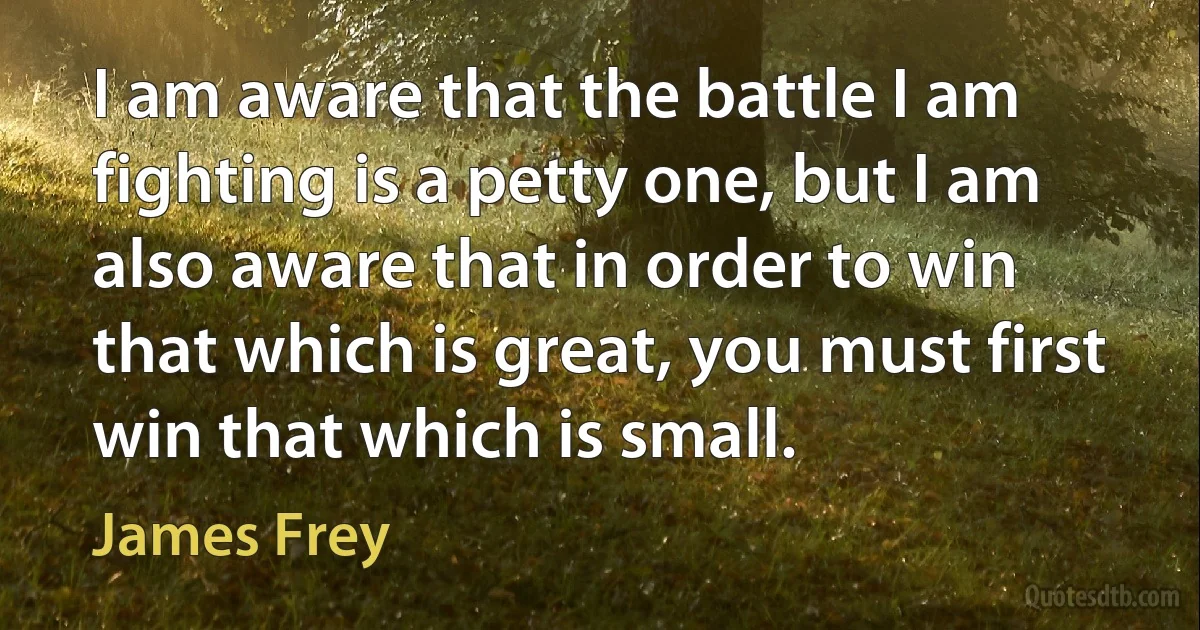 I am aware that the battle I am fighting is a petty one, but I am also aware that in order to win that which is great, you must first win that which is small. (James Frey)