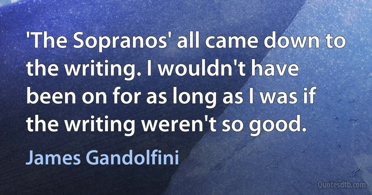 'The Sopranos' all came down to the writing. I wouldn't have been on for as long as I was if the writing weren't so good. (James Gandolfini)