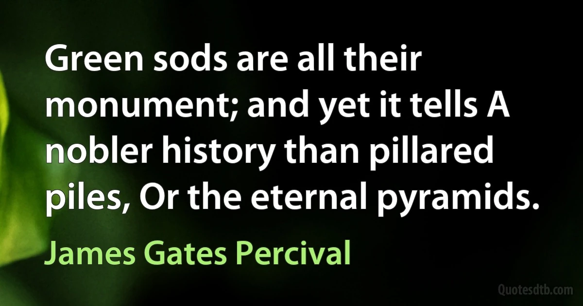 Green sods are all their monument; and yet it tells A nobler history than pillared piles, Or the eternal pyramids. (James Gates Percival)