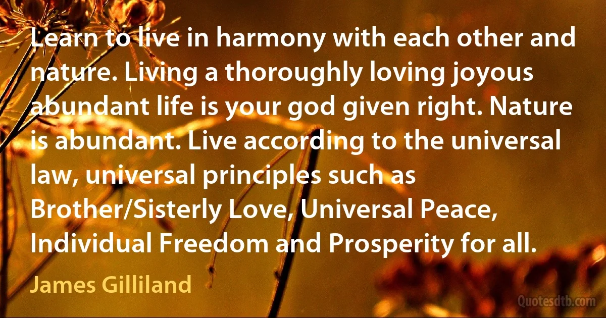 Learn to live in harmony with each other and nature. Living a thoroughly loving joyous abundant life is your god given right. Nature is abundant. Live according to the universal law, universal principles such as Brother/Sisterly Love, Universal Peace, Individual Freedom and Prosperity for all. (James Gilliland)