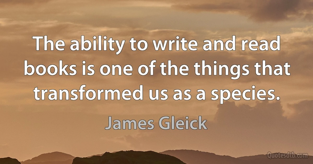 The ability to write and read books is one of the things that transformed us as a species. (James Gleick)