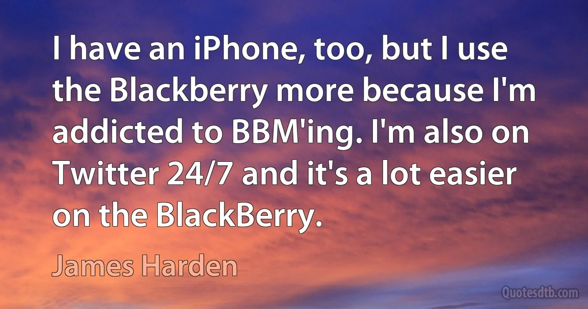 I have an iPhone, too, but I use the Blackberry more because I'm addicted to BBM'ing. I'm also on Twitter 24/7 and it's a lot easier on the BlackBerry. (James Harden)