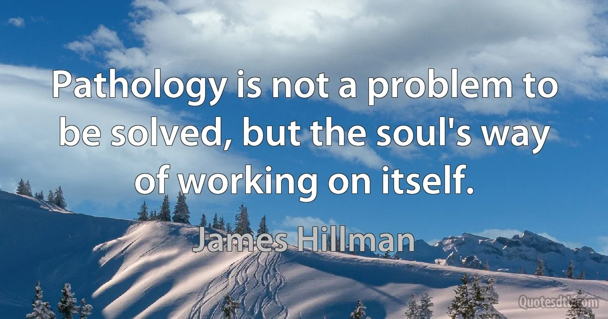 Pathology is not a problem to be solved, but the soul's way of working on itself. (James Hillman)