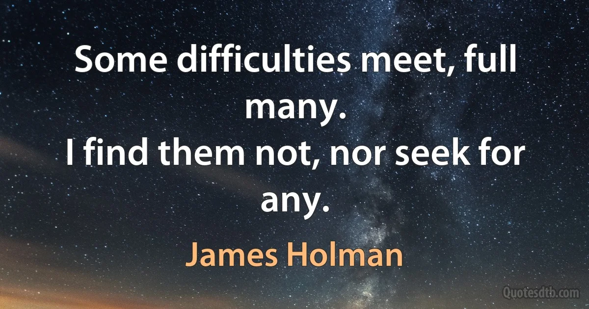 Some difficulties meet, full many.
I find them not, nor seek for any. (James Holman)