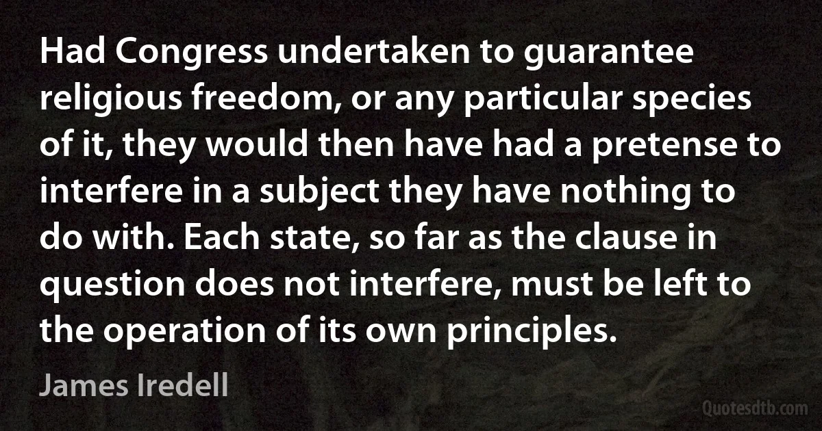 Had Congress undertaken to guarantee religious freedom, or any particular species of it, they would then have had a pretense to interfere in a subject they have nothing to do with. Each state, so far as the clause in question does not interfere, must be left to the operation of its own principles. (James Iredell)