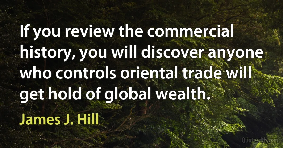 If you review the commercial history, you will discover anyone who controls oriental trade will get hold of global wealth. (James J. Hill)