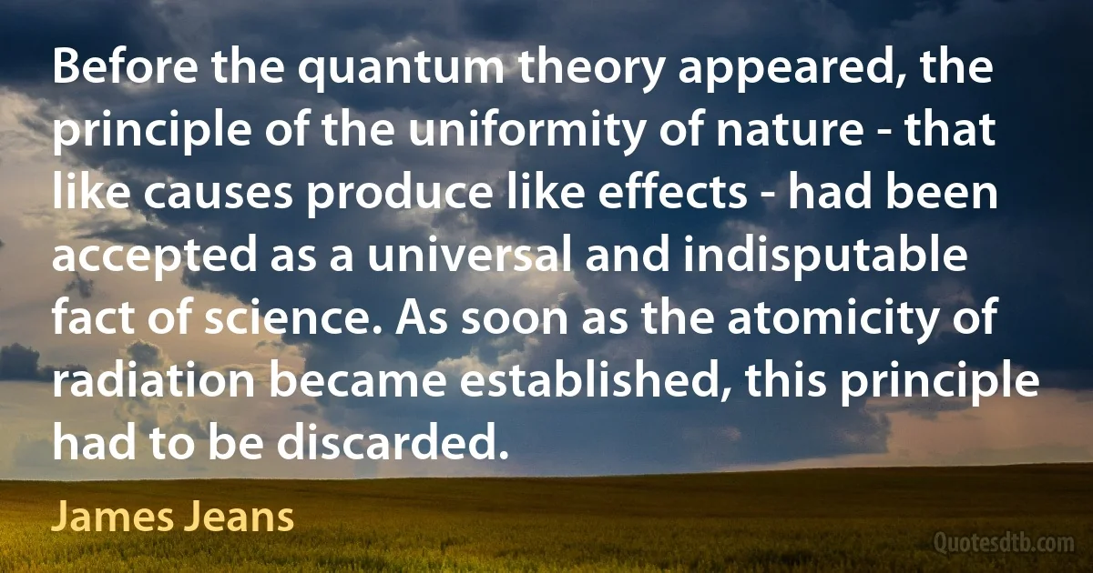 Before the quantum theory appeared, the principle of the uniformity of nature - that like causes produce like effects - had been accepted as a universal and indisputable fact of science. As soon as the atomicity of radiation became established, this principle had to be discarded. (James Jeans)