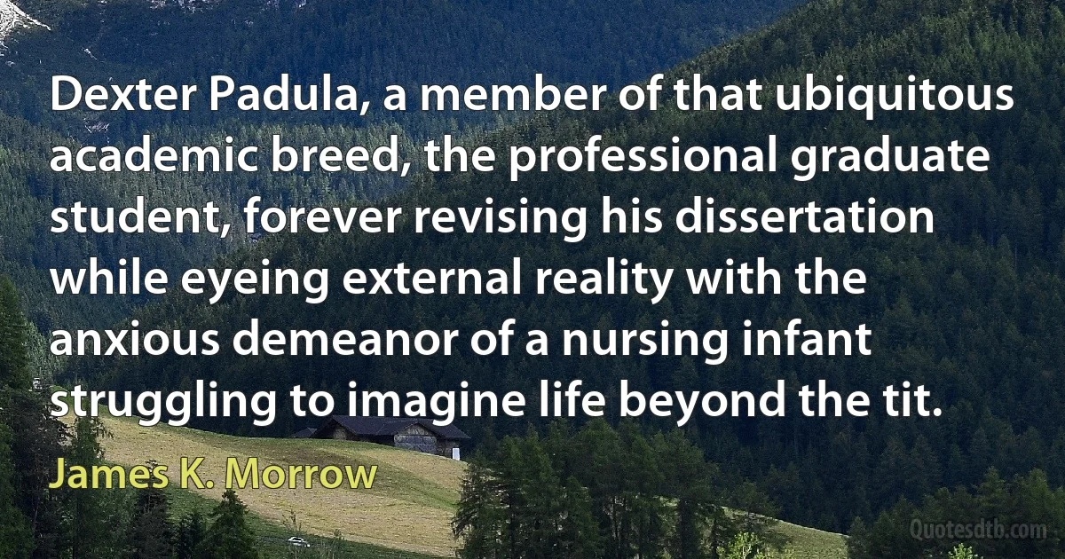 Dexter Padula, a member of that ubiquitous academic breed, the professional graduate student, forever revising his dissertation while eyeing external reality with the anxious demeanor of a nursing infant struggling to imagine life beyond the tit. (James K. Morrow)