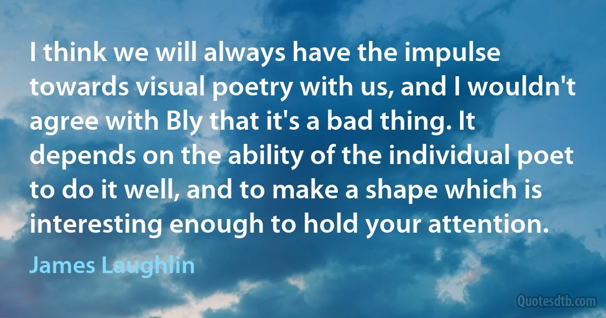 I think we will always have the impulse towards visual poetry with us, and I wouldn't agree with Bly that it's a bad thing. It depends on the ability of the individual poet to do it well, and to make a shape which is interesting enough to hold your attention. (James Laughlin)