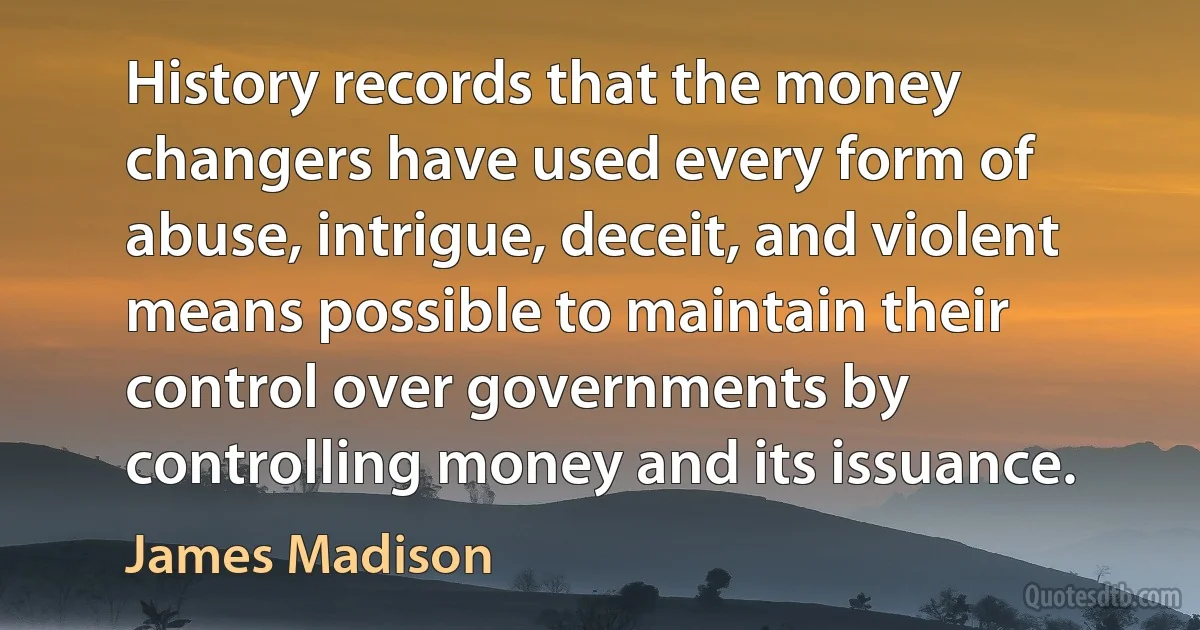 History records that the money changers have used every form of abuse, intrigue, deceit, and violent means possible to maintain their control over governments by controlling money and its issuance. (James Madison)