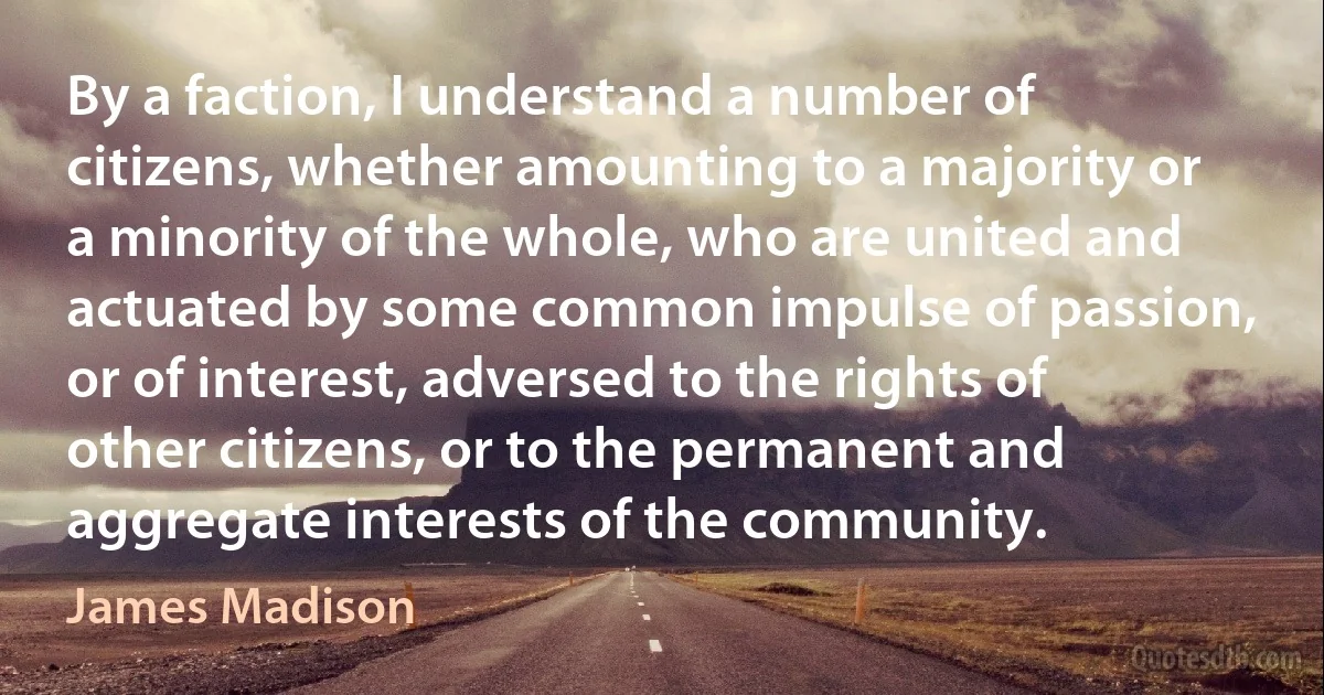 By a faction, I understand a number of citizens, whether amounting to a majority or a minority of the whole, who are united and actuated by some common impulse of passion, or of interest, adversed to the rights of other citizens, or to the permanent and aggregate interests of the community. (James Madison)