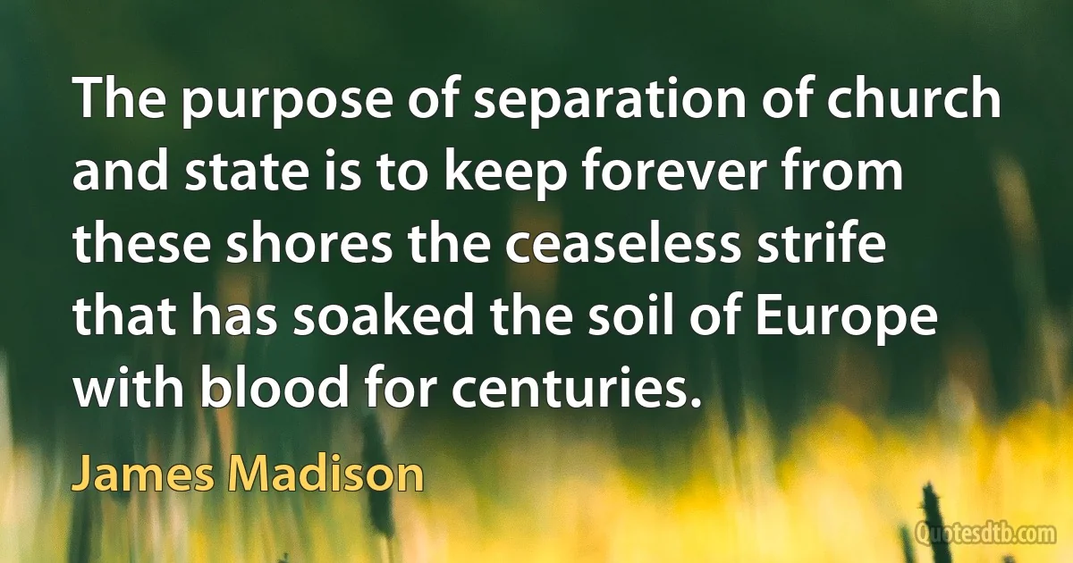 The purpose of separation of church and state is to keep forever from these shores the ceaseless strife that has soaked the soil of Europe with blood for centuries. (James Madison)