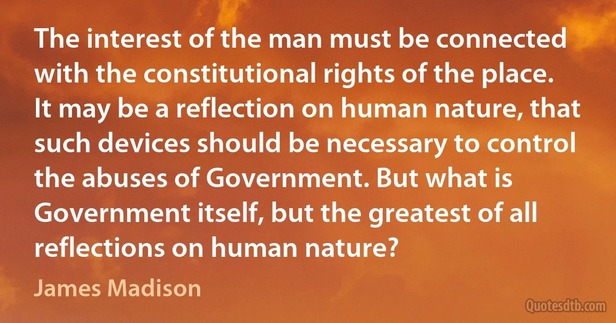 The interest of the man must be connected with the constitutional rights of the place. It may be a reflection on human nature, that such devices should be necessary to control the abuses of Government. But what is Government itself, but the greatest of all reflections on human nature? (James Madison)