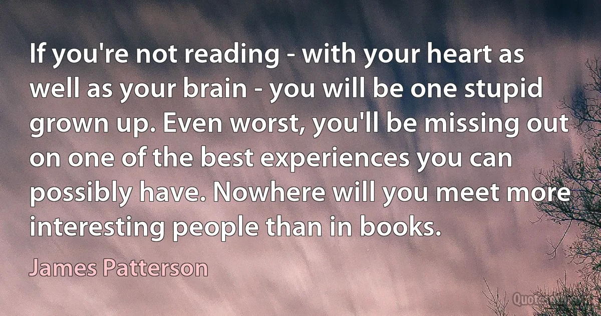 If you're not reading - with your heart as well as your brain - you will be one stupid grown up. Even worst, you'll be missing out on one of the best experiences you can possibly have. Nowhere will you meet more interesting people than in books. (James Patterson)