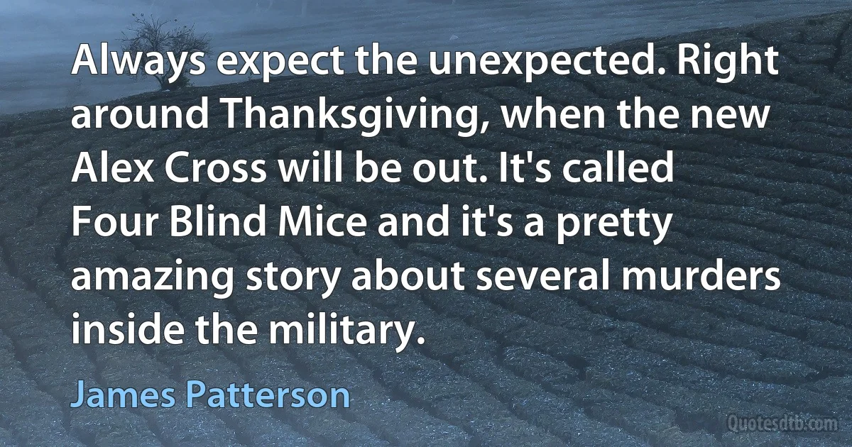 Always expect the unexpected. Right around Thanksgiving, when the new Alex Cross will be out. It's called Four Blind Mice and it's a pretty amazing story about several murders inside the military. (James Patterson)